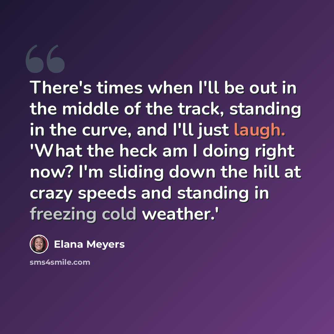 “There's times when I'll be out in the middle of the track, standing in the curve, and I'll just laugh. 'What the heck am I doing right now? I'm sliding down the hill at crazy speeds and standing in freezing cold weather.'” quote by Elana Meyers