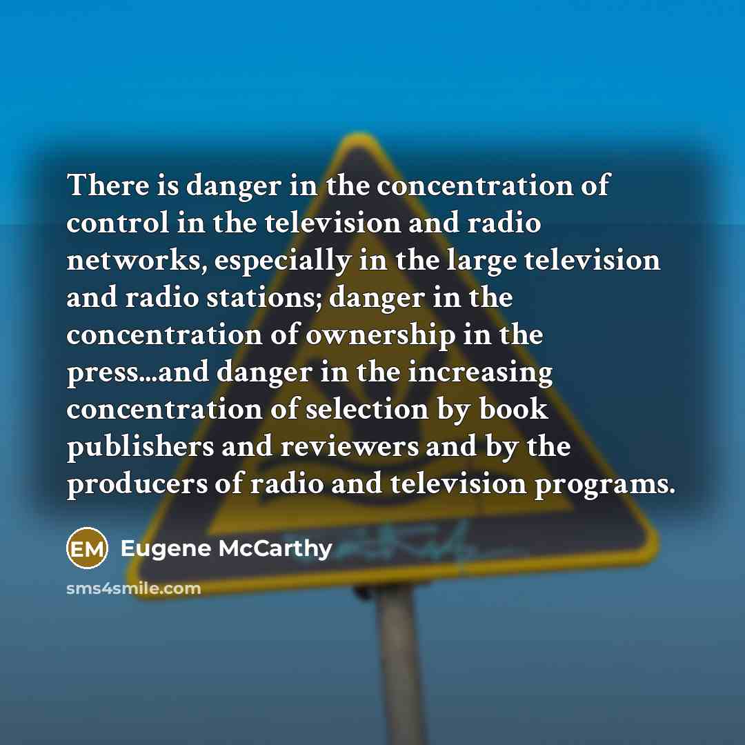 “There is danger in the concentration of control in the television and radio networks, especially in the large television and radio stations; danger in the concentration of ownership in the press...and danger in the increasing concentration of selection by book publishers and reviewers and by the…” quote by Eugene McCarthy