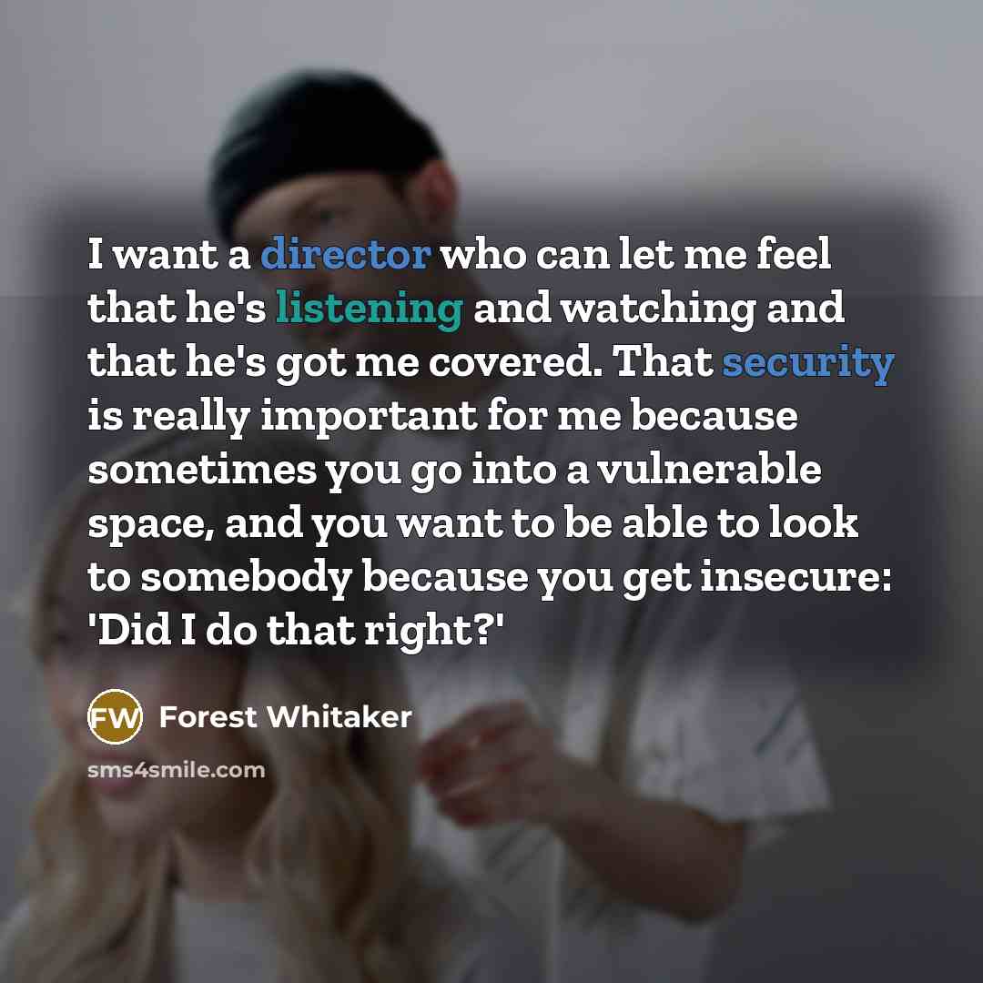 “I want a director who can let me feel that he's listening and watching and that he's got me covered. That security is really important for me because sometimes you go into a vulnerable space, and you want to be able to look to somebody because you get insecure: 'Did I do that right?'” quote by Forest Whitaker