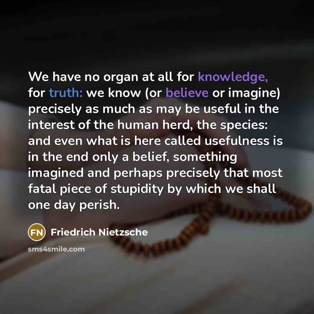 “We have no organ at all for knowledge, for truth: we know (or believe or imagine) precisely as much as may be useful in the interest of the human herd, the species: and even what is here called usefulness is in the end only a belief, something imagined and perhaps precisely that most fatal piece…” quote by Friedrich Nietzsche