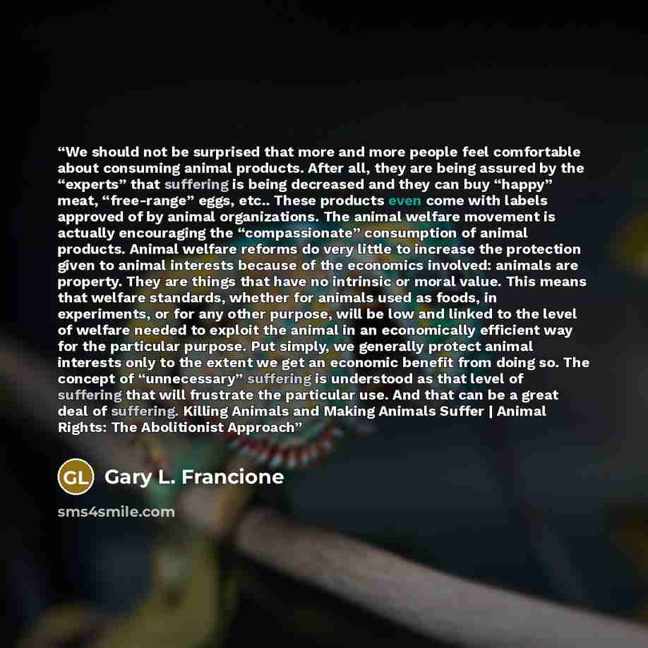 “We should not be surprised that more and more people feel comfortable about consuming animal products. After all, they are being assured by the “experts” that suffering is being decreased and they can buy “happy” meat, “free-range” eggs, etc.. These products even come with labels approved of by…” quote by Gary L. Francione