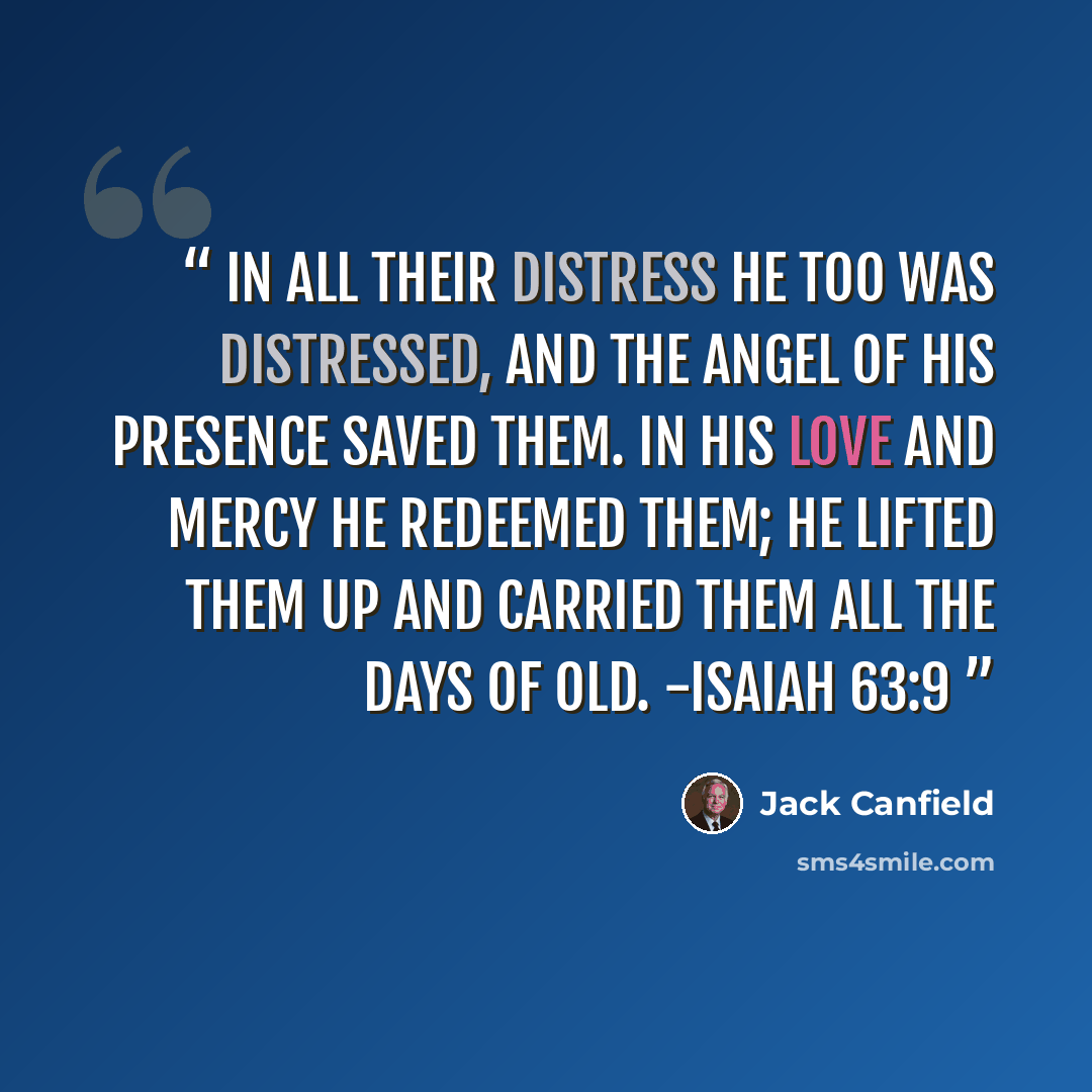 “In all their distress he too was distressed, and the angel of his presence saved them. In his love and mercy he redeemed them; he lifted them up and carried them all the days of old. -Isaiah 63:9” quote by Jack Canfield