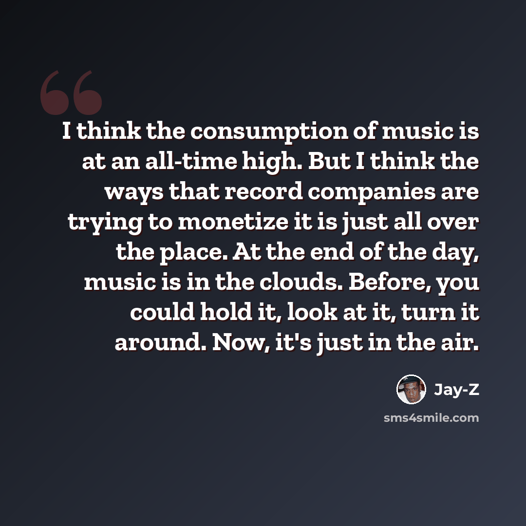 “I think the consumption of music is at an all-time high. But I think the ways that record companies are trying to monetize it is just all over the place. At the end of the day, music is in the clouds. Before, you could hold it, look at it, turn it around. Now, it's just in the air.” quote by Jay-Z
