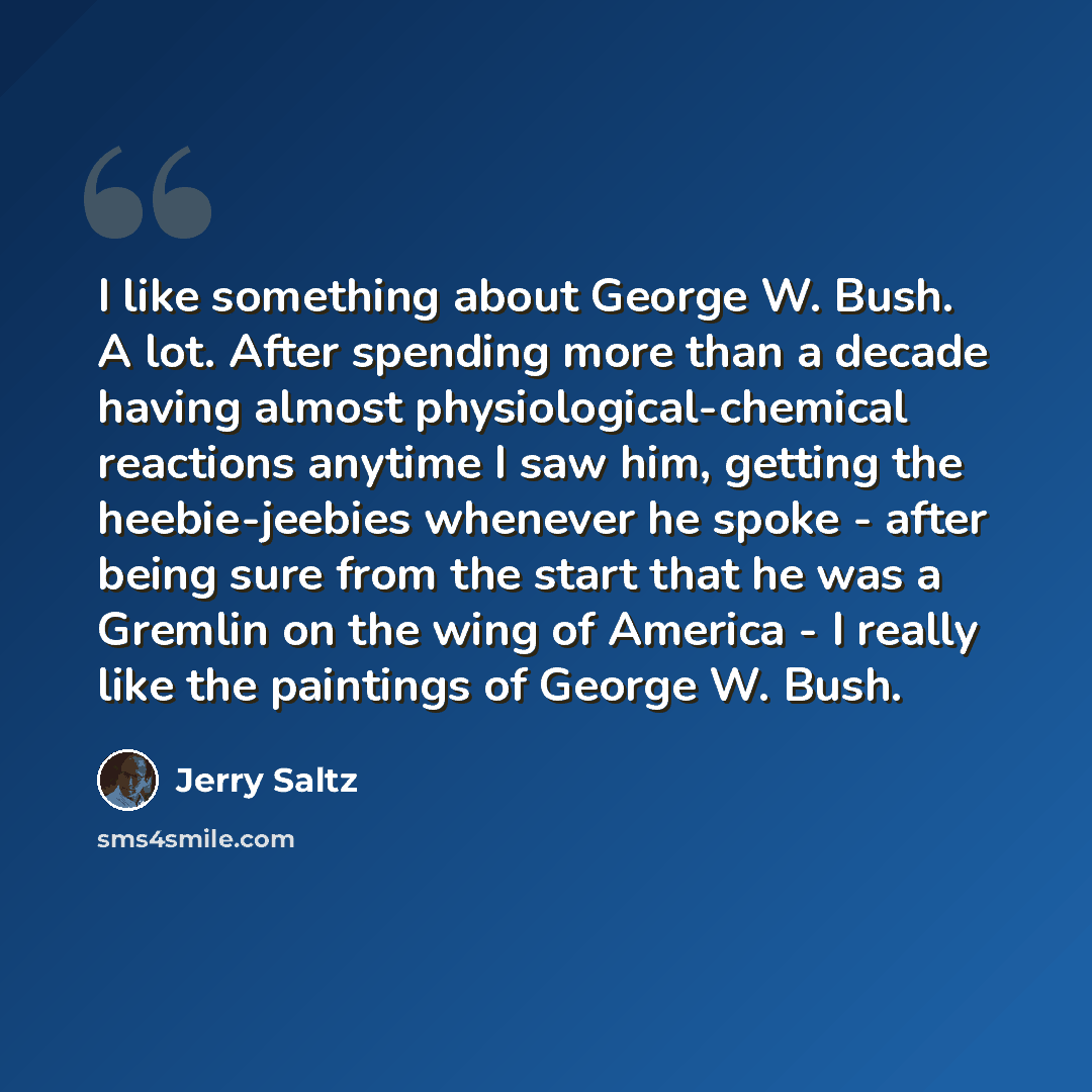 “I like something about George W. Bush. A lot. After spending more than a decade having almost physiological-chemical reactions anytime I saw him, getting the heebie-jeebies whenever he spoke - after being sure from the start that he was a Gremlin on the wing of America - I really like the…” quote by Jerry Saltz