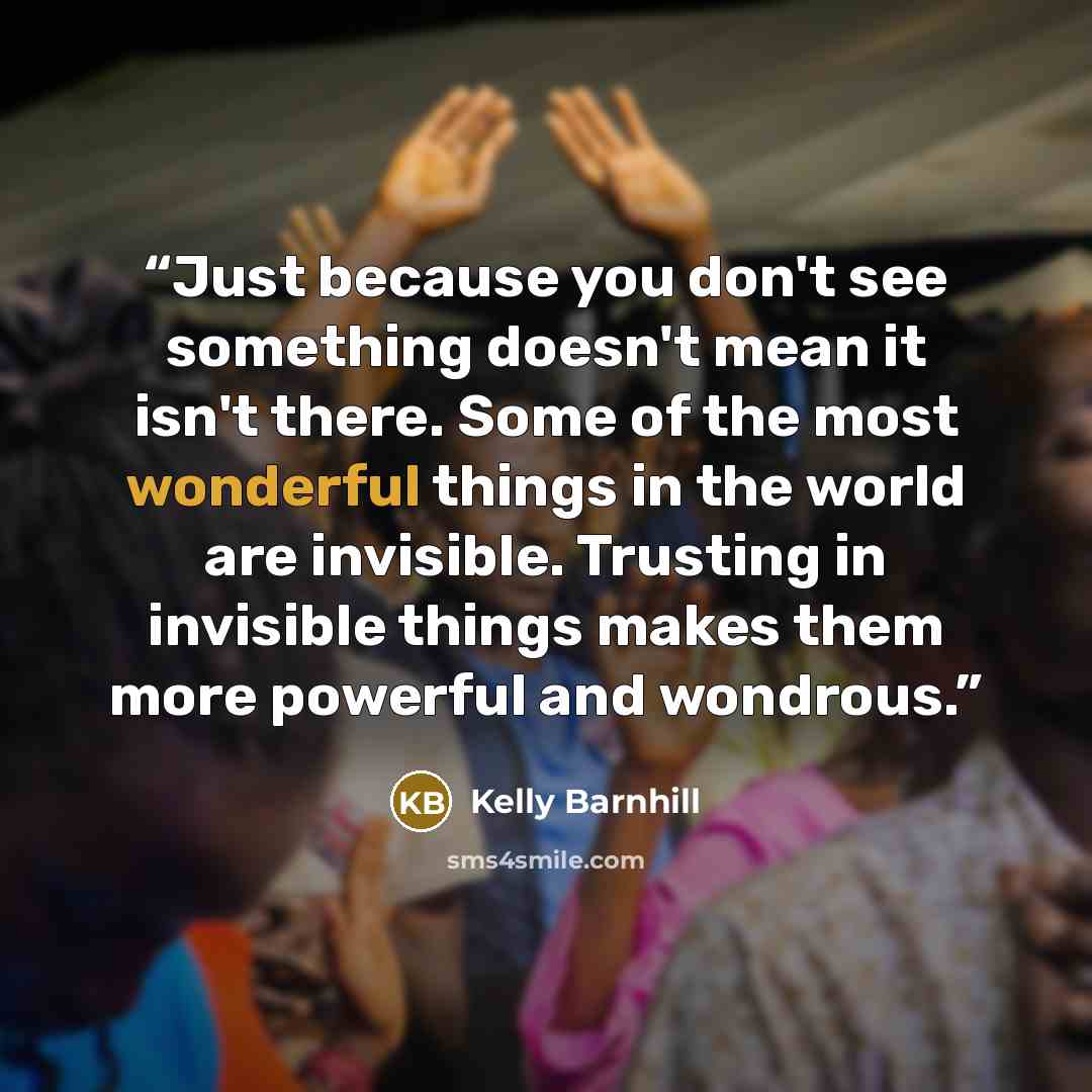 “Just because you don't see something doesn't mean it isn't there. Some of the most wonderful things in the world are invisible. Trusting in invisible things makes them more powerful and wondrous.” quote by Kelly Barnhill
