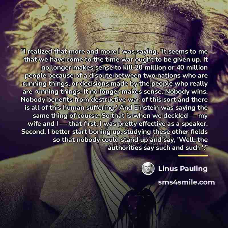 “I realized that more and more I was saying, 'It seems to me that we have come to the time war ought to be given up. It no longer makes sense to kill 20 million or 40 million people because of a dispute between two nations who are running things, or decisions made by the people who really are…” quote by Linus Pauling