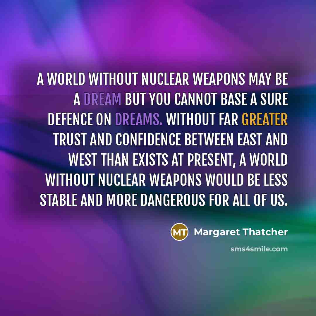 “A world without nuclear weapons may be a dream but you cannot base a sure defence on dreams. Without far greater trust and confidence between East and West than exists at present, a world without nuclear weapons would be less stable and more dangerous for all of us.” quote by Margaret Thatcher