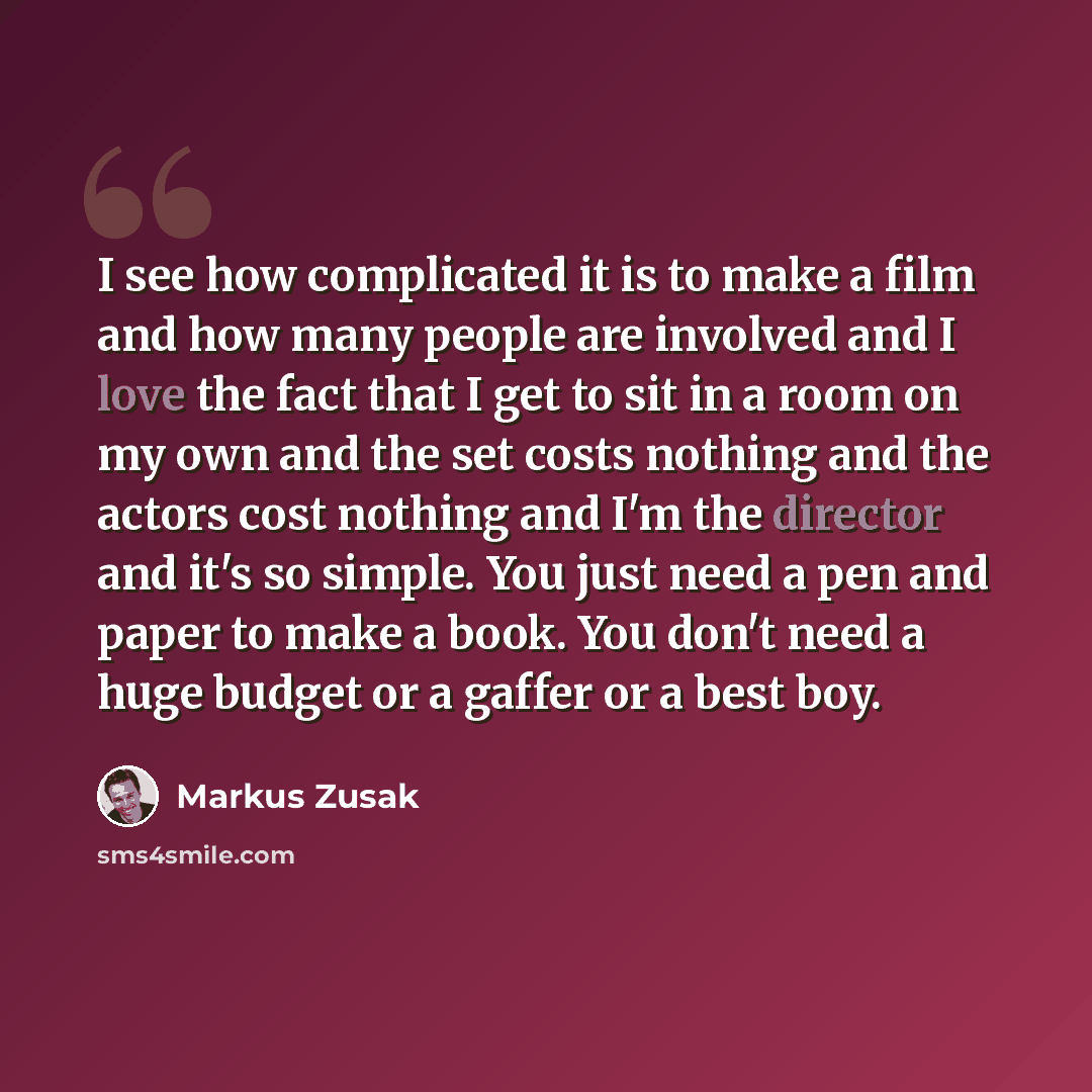 “I see how complicated it is to make a film and how many people are involved and I love the fact that I get to sit in a room on my own and the set costs nothing and the actors cost nothing and I'm the director and it's so simple. You just need a pen and paper to make a book. You don't need a huge…” quote by Markus Zusak