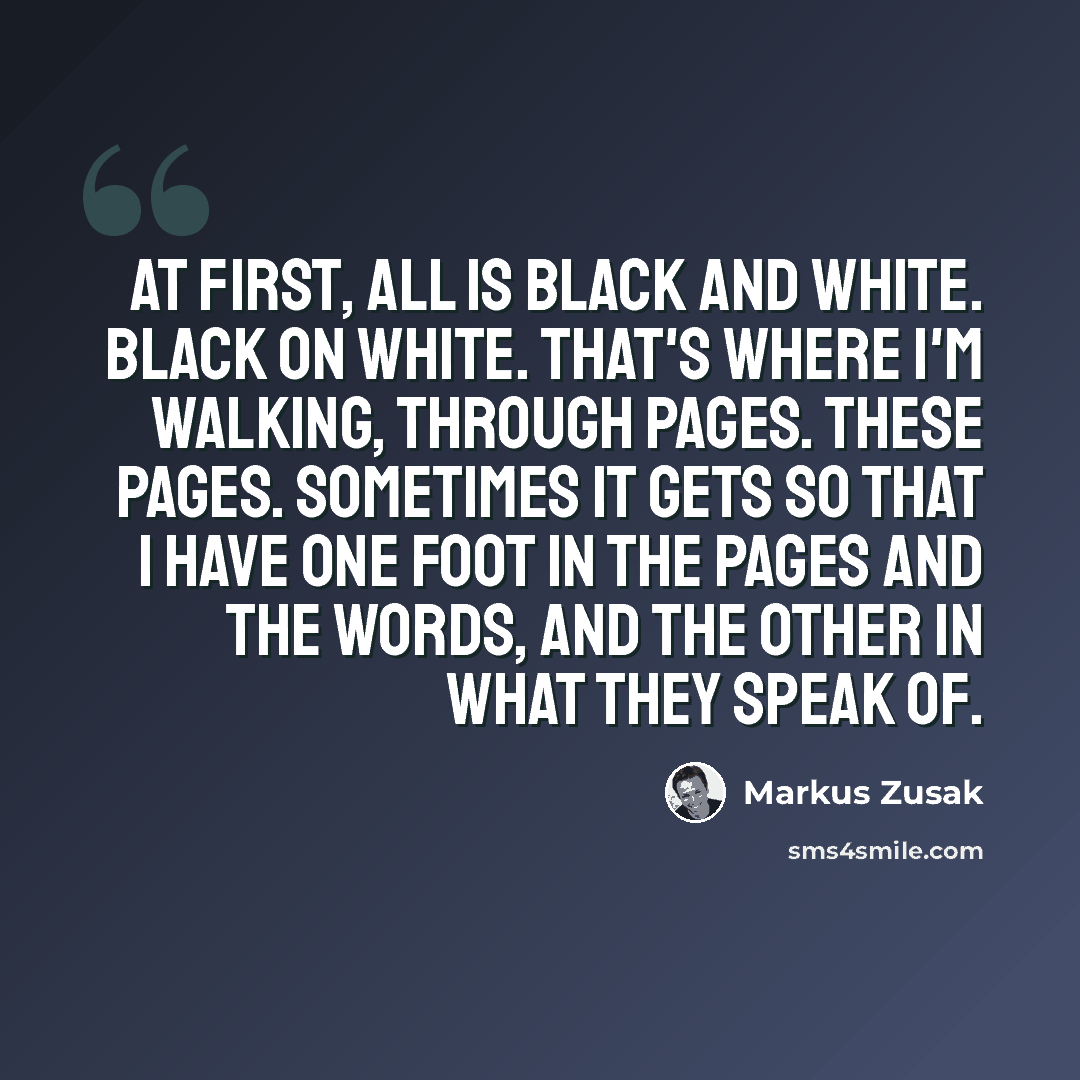 “At first, all is black and white. Black on white. That's where I'm walking, through pages. These pages. Sometimes it gets so that I have one foot in the pages and the words, and the other in what they speak of.” quote by Markus Zusak