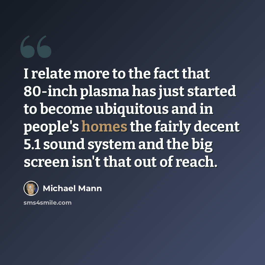 “I relate more to the fact that 80-inch plasma has just started to become ubiquitous and in people's homes the fairly decent 5.1 sound system and the big screen isn't that out of reach.” quote by Michael Mann