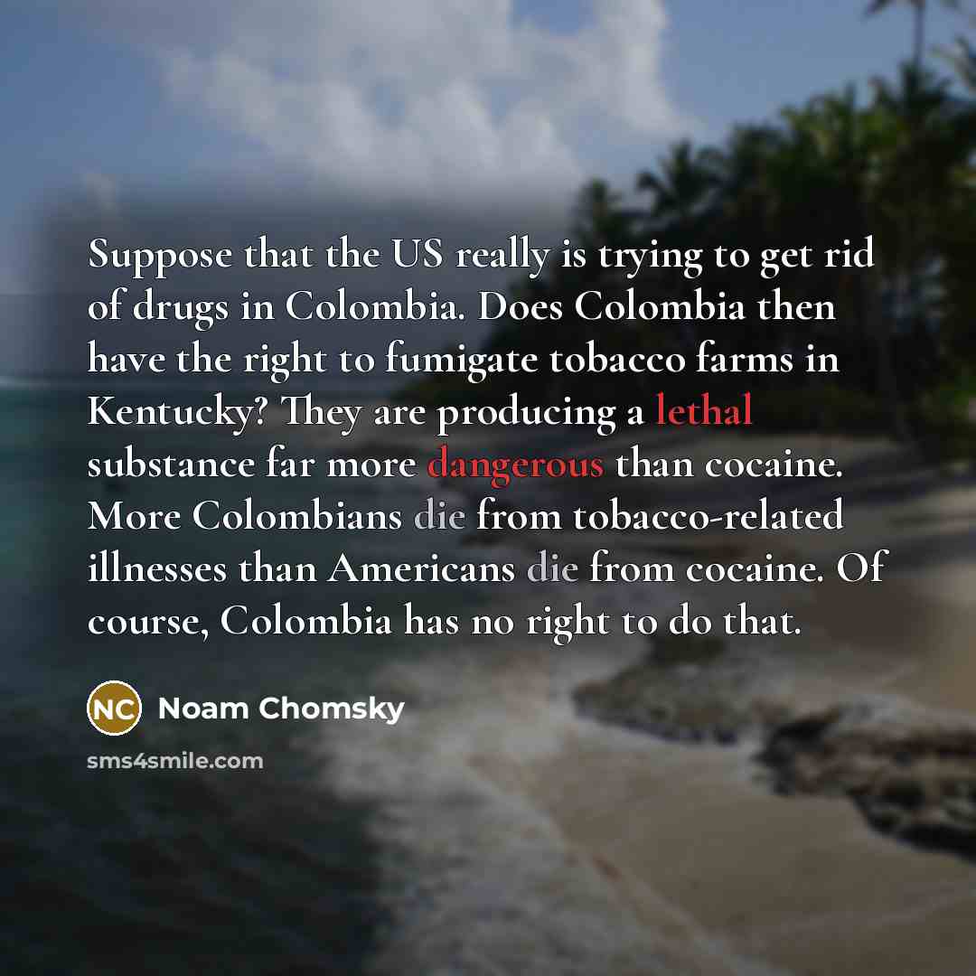 “Suppose that the US really is trying to get rid of drugs in Colombia. Does Colombia then have the right to fumigate tobacco farms in Kentucky? They are producing a lethal substance far more dangerous than cocaine. More Colombians die from tobacco-related illnesses than Americans die from cocaine…” quote by Noam Chomsky