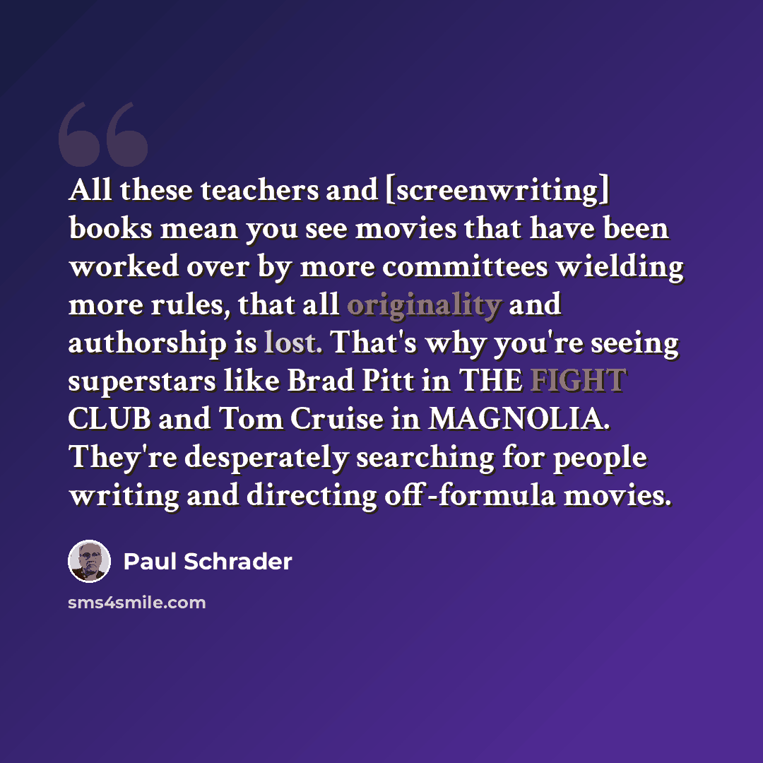 “All these teachers and [screenwriting] books mean you see movies that have been worked over by more committees wielding more rules, that all originality and authorship is lost. That's why you're seeing superstars like Brad Pitt in THE FIGHT CLUB and Tom Cruise in MAGNOLIA. They're desperately…” quote by Paul Schrader