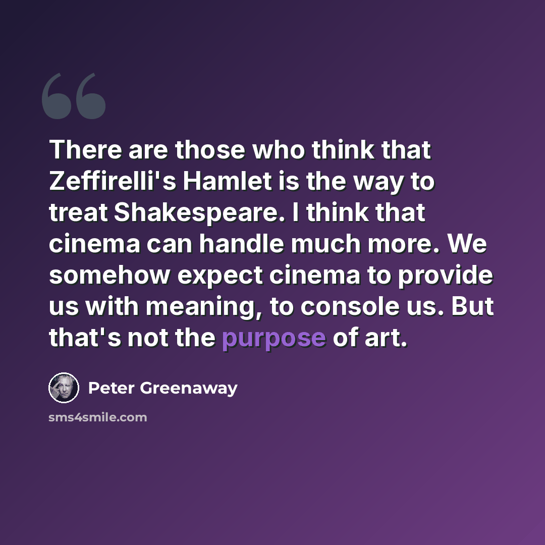 “There are those who think that Zeffirelli's Hamlet is the way to treat Shakespeare. I think that cinema can handle much more. We somehow expect cinema to provide us with meaning, to console us. But that's not the purpose of art.” quote by Peter Greenaway