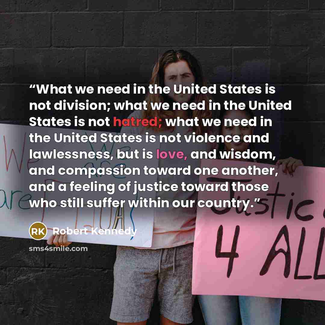 “What we need in the United States is not division; what we need in the United States is not hatred; what we need in the United States is not violence and lawlessness, but is love, and wisdom, and compassion toward one another, and a feeling of justice toward those who still suffer within our…” quote by Robert Kennedy