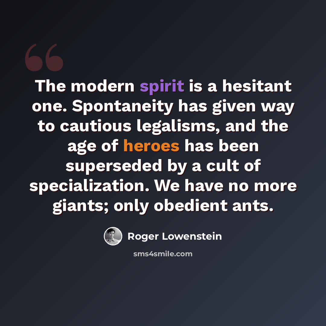 “The modern spirit is a hesitant one. Spontaneity has given way to cautious legalisms, and the age of heroes has been superseded by a cult of specialization. We have no more giants; only obedient ants.” quote by Roger Lowenstein