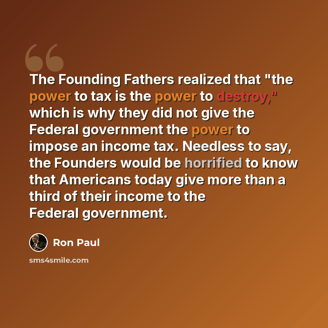 “The Founding Fathers realized that "the power to tax is the power to destroy," which is why they did not give the Federal government the power to impose an income tax. Needless to say, the Founders would be horrified to know that Americans today give more than a third of their income to the…” quote by Ron Paul
