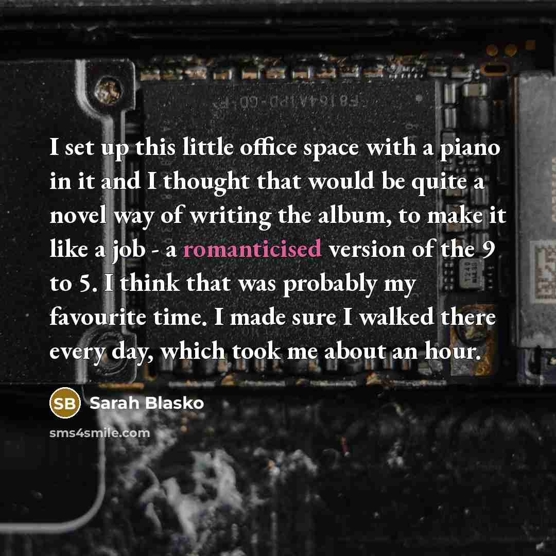 “I set up this little office space with a piano in it and I thought that would be quite a novel way of writing the album, to make it like a job - a romanticised version of the 9 to 5. I think that was probably my favourite time. I made sure I walked there every day, which took me about an hour.” quote by Sarah Blasko