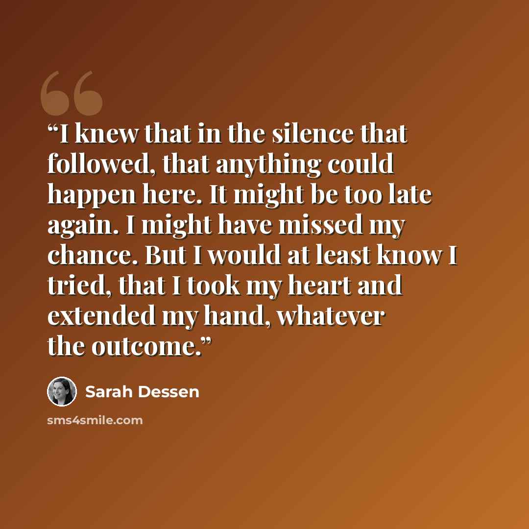 “I knew that in the silence that followed, that anything could happen here. It might be too late again. I might have missed my chance. But I would at least know I tried, that I took my heart and extended my hand, whatever the outcome.” quote by Sarah Dessen