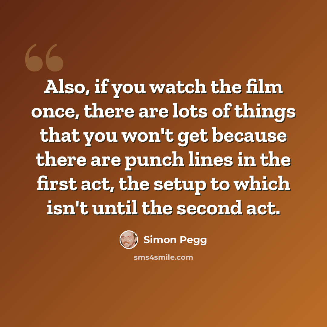 “Also, if you watch the film once, there are lots of things that you won't get because there are punch lines in the first act, the setup to which isn't until the second act.” quote by Simon Pegg