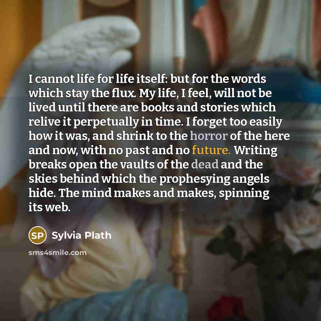 “I cannot life for life itself: but for the words which stay the flux. My life, I feel, will not be lived until there are books and stories which relive it perpetually in time. I forget too easily how it was, and shrink to the horror of the here and now, with no past and no future. Writing breaks…” quote by Sylvia Plath