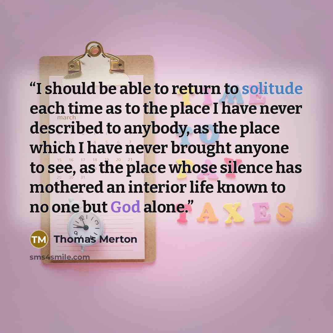 “I should be able to return to solitude each time as to the place I have never described to anybody, as the place which I have never brought anyone to see, as the place whose silence has mothered an interior life known to no one but God alone.” quote by Thomas Merton