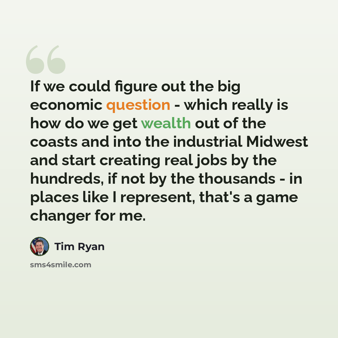 “If we could figure out the big economic question - which really is how do we get wealth out of the coasts and into the industrial Midwest and start creating real jobs by the hundreds, if not by the thousands - in places like I represent, that's a game changer for me.” quote by Tim Ryan