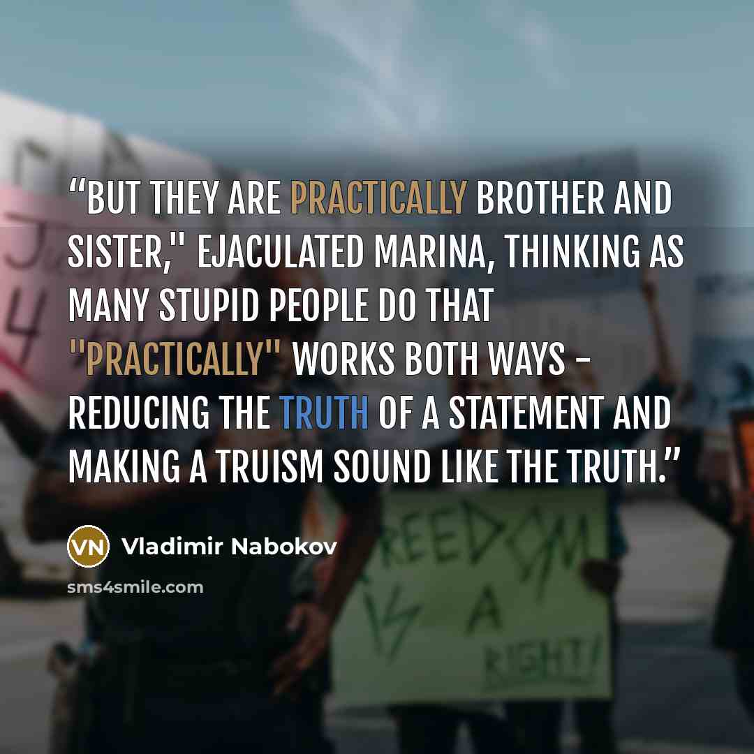 “But they are practically brother and sister," ejaculated Marina, thinking as many stupid people do that "practically" works both ways - reducing the truth of a statement and making a truism sound like the truth.” quote by Vladimir Nabokov