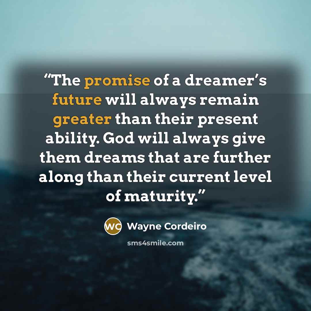 “The promise of a dreamer’s future will always remain greater than their present ability. God will always give them dreams that are further along than their current level of maturity.” quote by Wayne Cordeiro