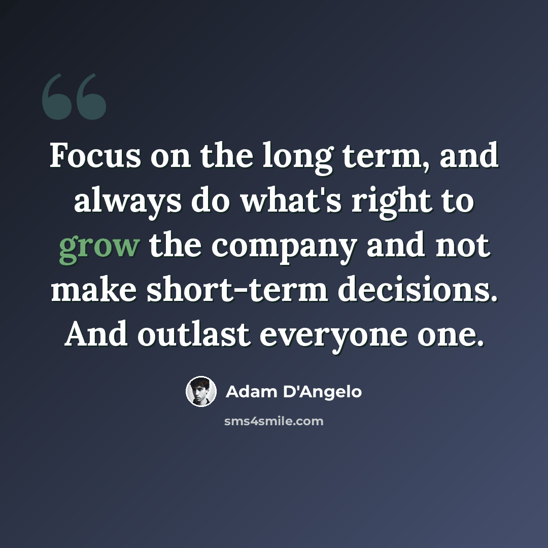 “Focus on the long term, and always do what's right to grow the company and not make short-term decisions. And outlast everyone one.” quote by Adam D'Angelo