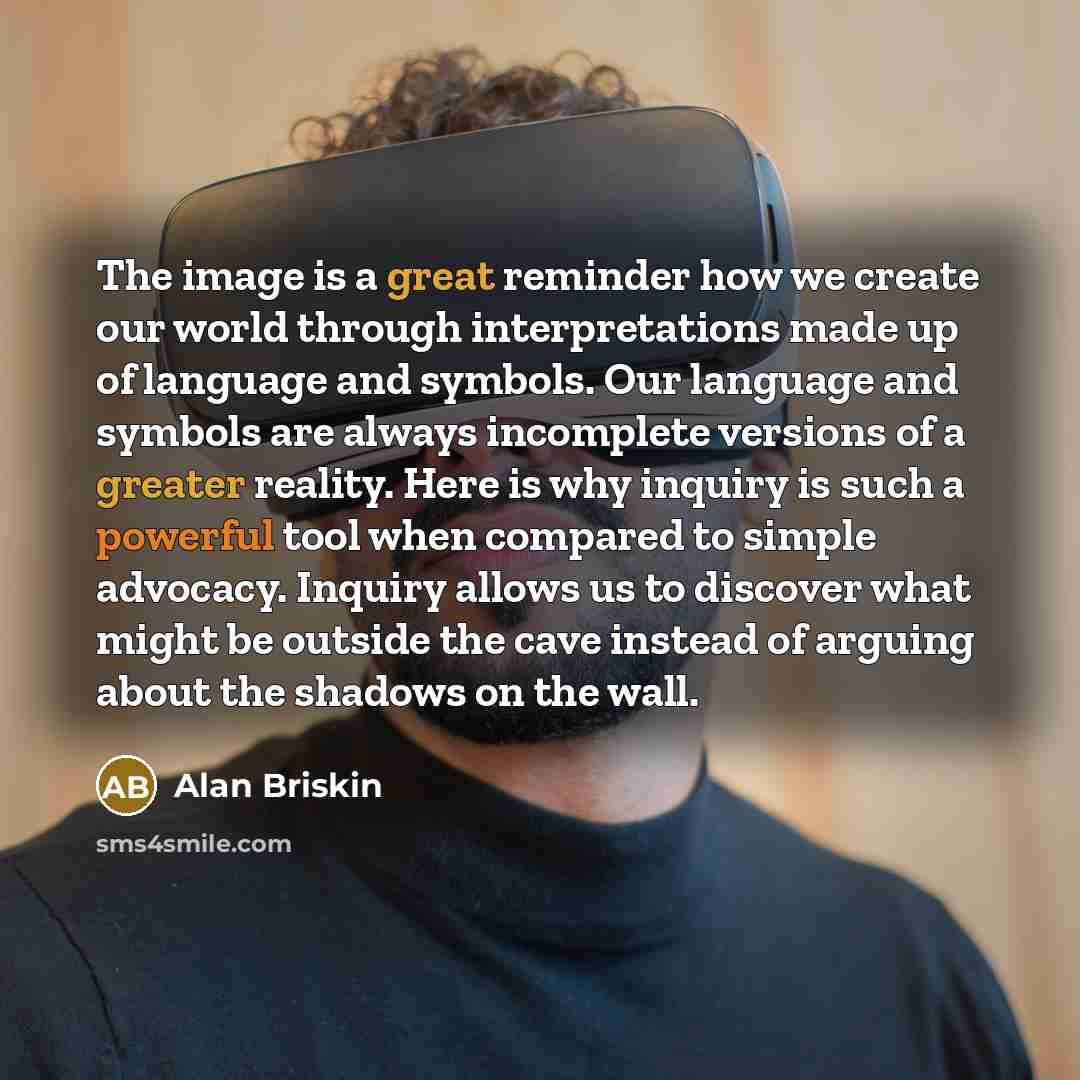 “The image is a great reminder how we create our world through interpretations made up of language and symbols. Our language and symbols are always incomplete versions of a greater reality. Here is why inquiry is such a powerful tool when compared to simple advocacy. Inquiry allows us to discover…” quote by Alan Briskin