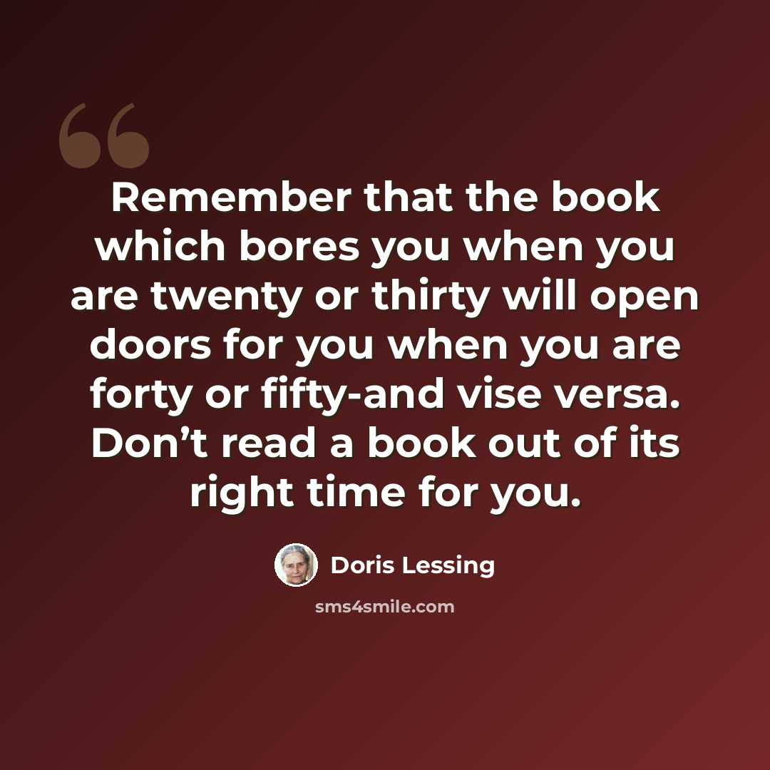 “Remember that the book which bores you when you are twenty or thirty will open doors for you when you are forty or fifty-and vise versa. Don’t read a book out of its right time for you.” quote by Doris Lessing