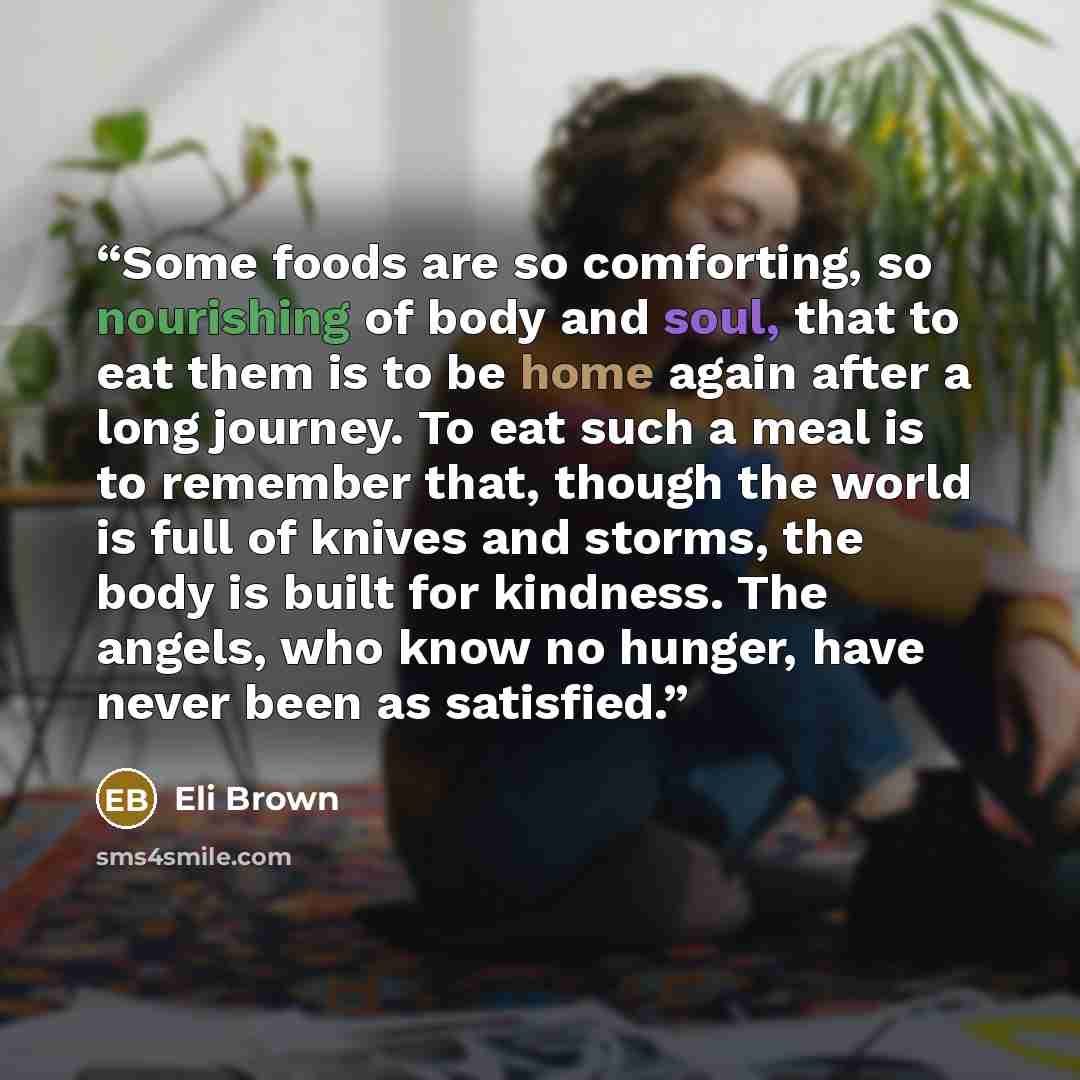 “Some foods are so comforting, so nourishing of body and soul, that to eat them is to be home again after a long journey. To eat such a meal is to remember that, though the world is full of knives and storms, the body is built for kindness. The angels, who know no hunger, have never been as…” quote by Eli Brown