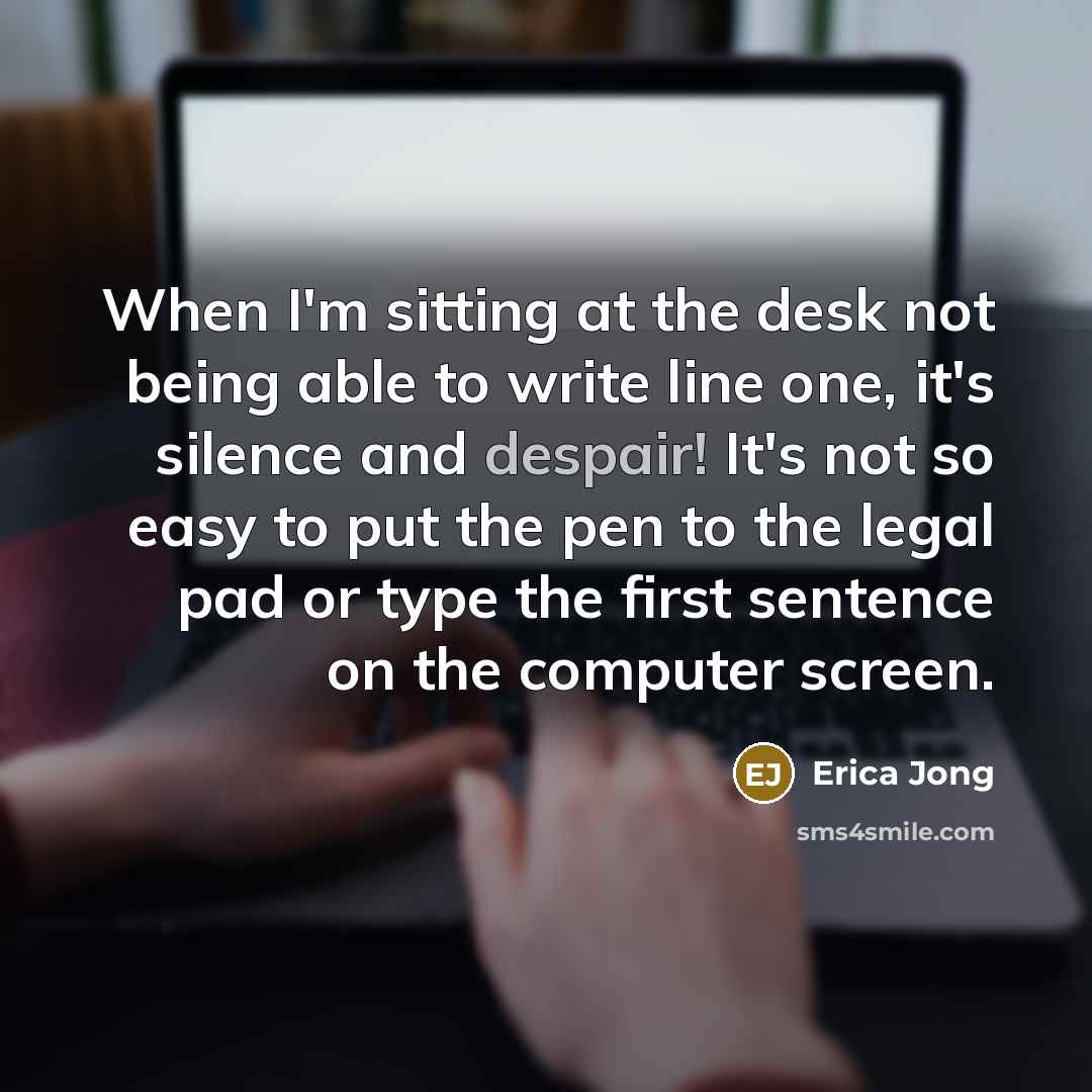 “When I'm sitting at the desk not being able to write line one, it's silence and despair! It's not so easy to put the pen to the legal pad or type the first sentence on the computer screen.” quote by Erica Jong