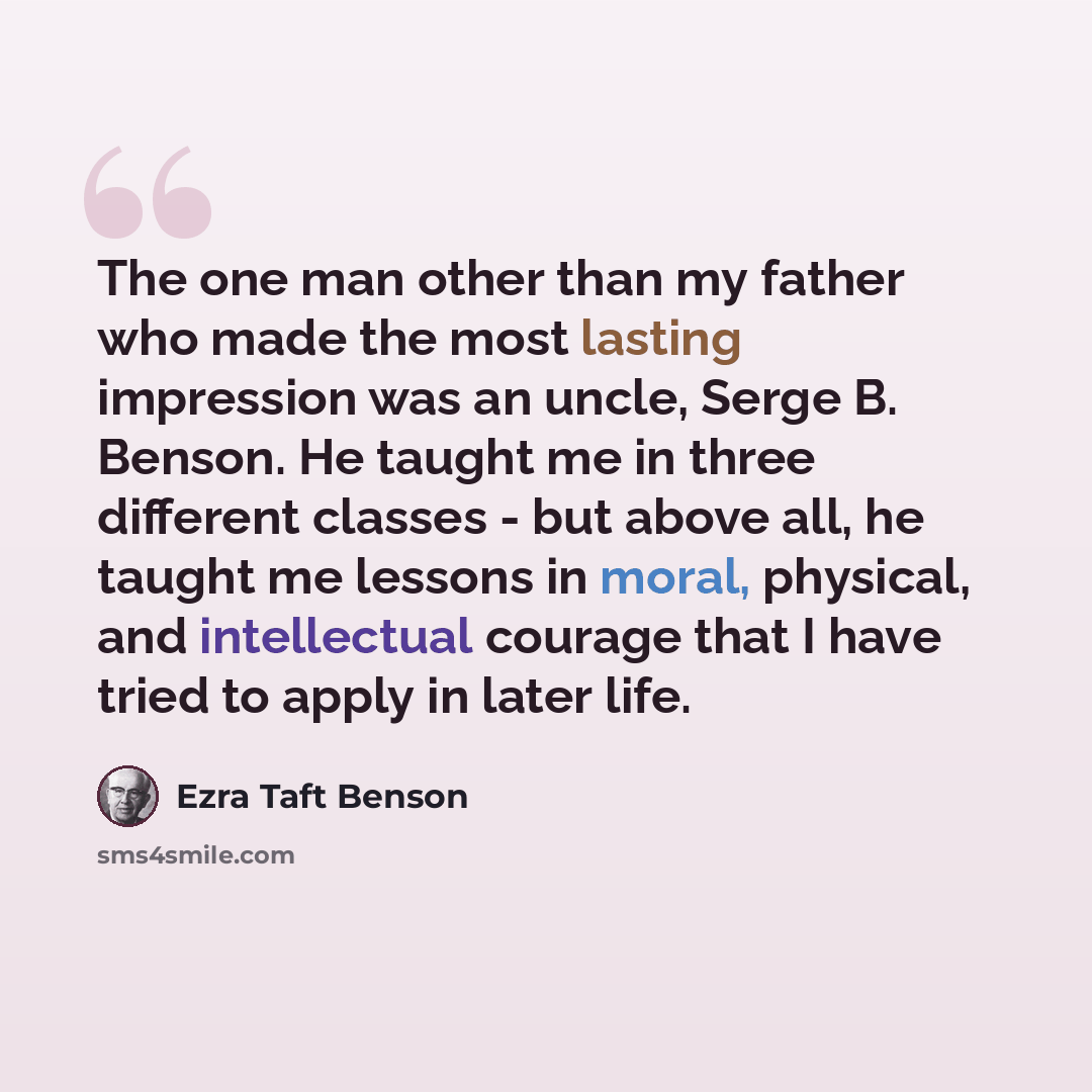 “The one man other than my father who made the most lasting impression was an uncle, Serge B. Benson. He taught me in three different classes - but above all, he taught me lessons in moral, physical, and intellectual courage that I have tried to apply in later life.” quote by Ezra Taft Benson