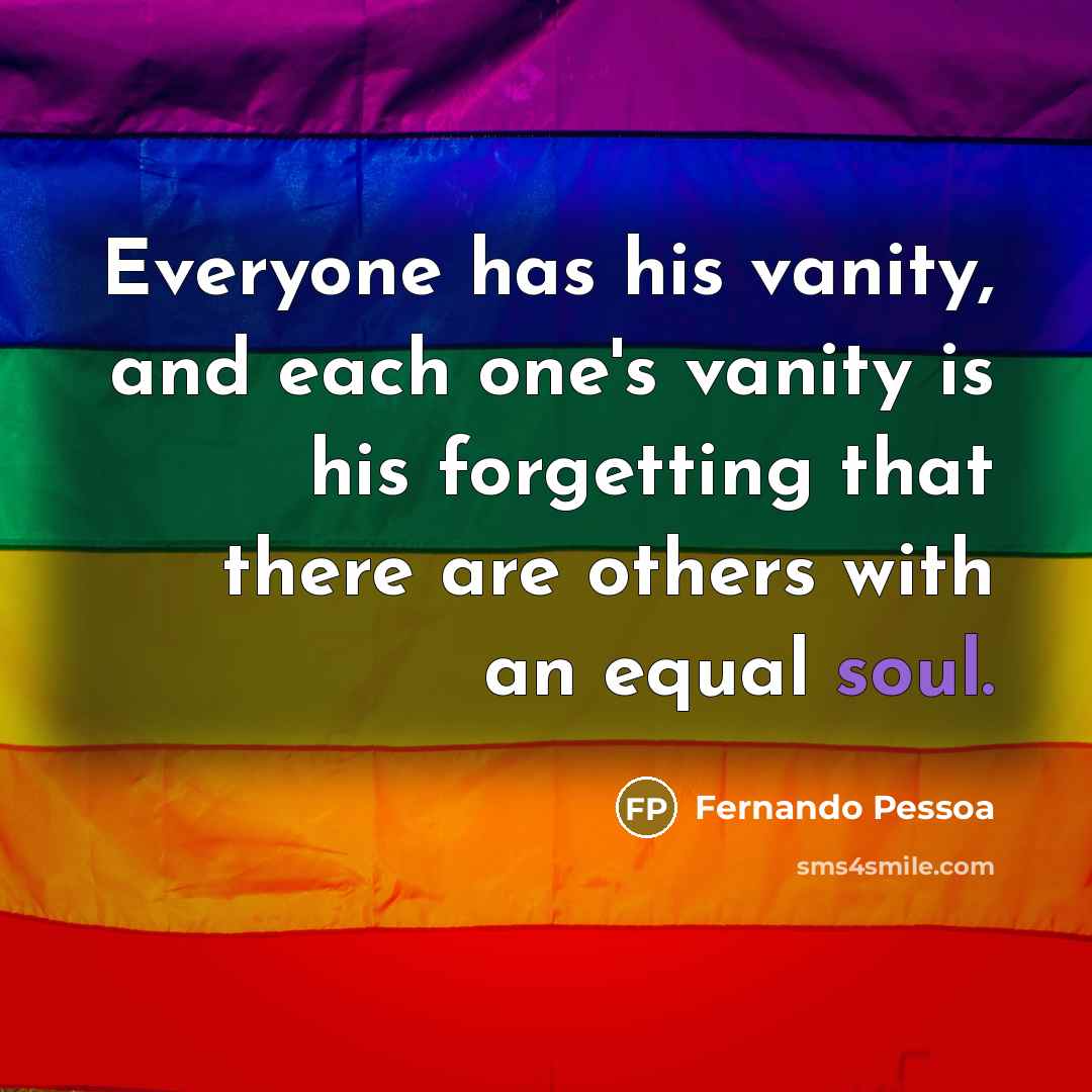 “Everyone has his vanity, and each one's vanity is his forgetting that there are others with an equal soul.” quote by Fernando Pessoa