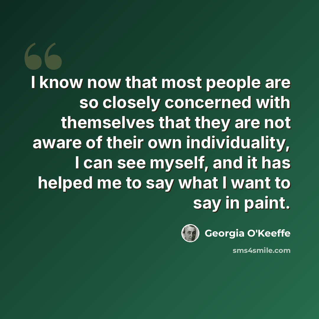 “I know now that most people are so closely concerned with themselves that they are not aware of their own individuality, I can see myself, and it has helped me to say what I want to say in paint.” quote by Georgia O'Keeffe