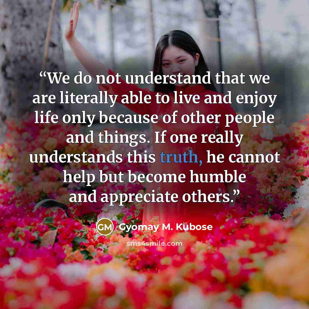 “We do not understand that we are literally able to live and enjoy life only because of other people and things. If one really understands this truth, he cannot help but become humble and appreciate others.” quote by Gyomay M. Kubose
