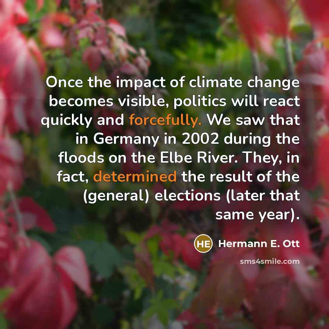 “Once the impact of climate change becomes visible, politics will react quickly and forcefully. We saw that in Germany in 2002 during the floods on the Elbe River. They, in fact, determined the result of the (general) elections (later that same year).” quote by Hermann E. Ott