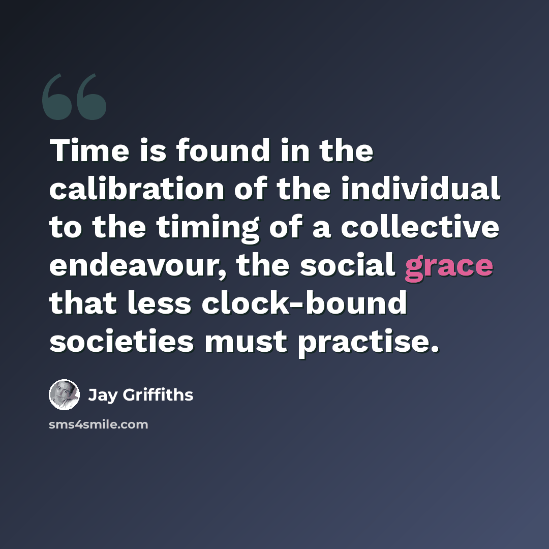 “Time is found in the calibration of the individual to the timing of a collective endeavour, the social grace that less clock-bound societies must practise.” quote by Jay Griffiths
