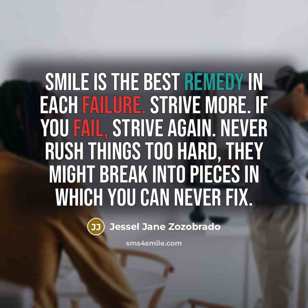“Smile is the best remedy in each failure. Strive more. If you fail, strive again. Never rush things too hard, they might break into pieces in which you can never fix.” quote by Jessel Jane Zozobrado