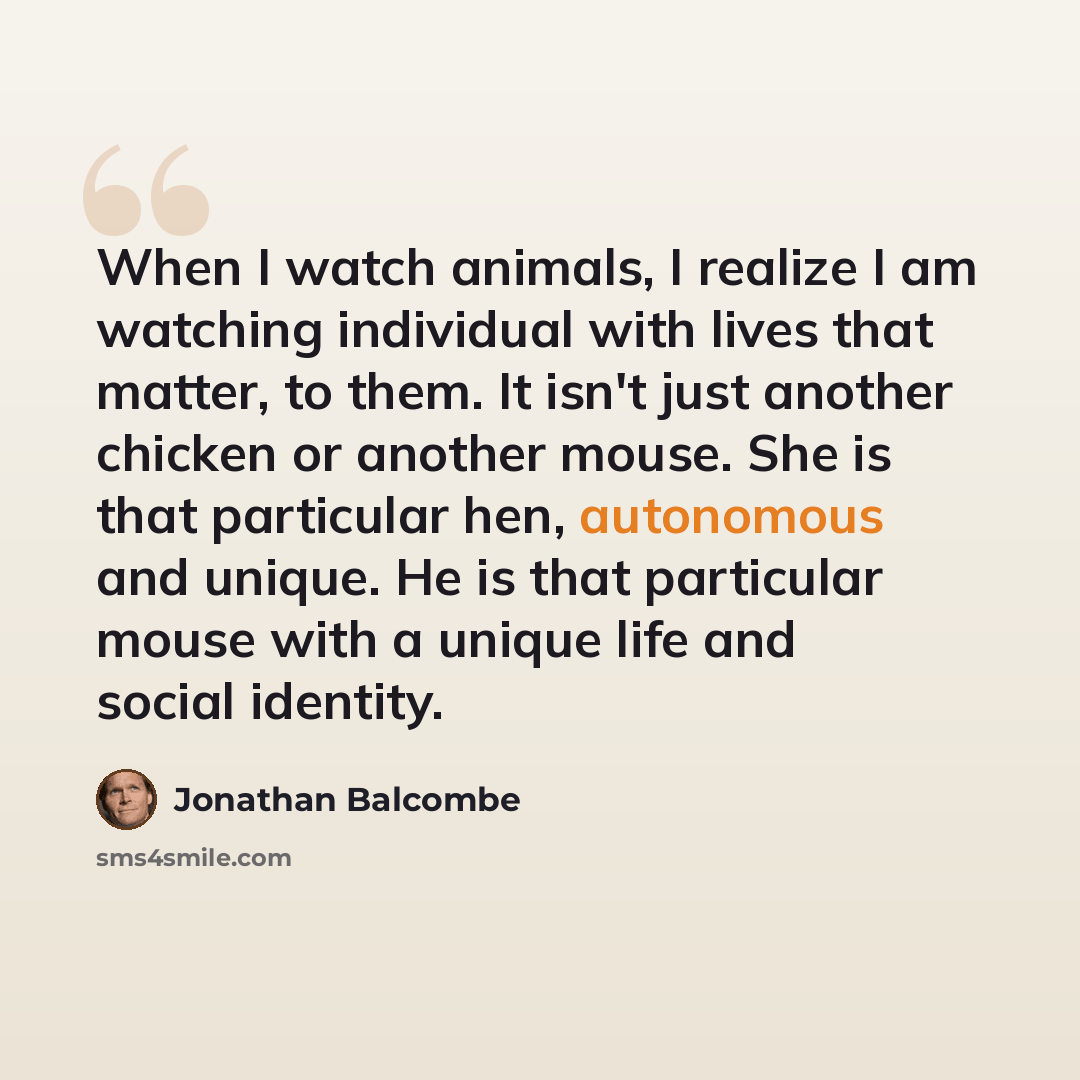 “When I watch animals, I realize I am watching individual with lives that matter, to them. It isn't just another chicken or another mouse. She is that particular hen, autonomous and unique. He is that particular mouse with a unique life and social identity.” quote by Jonathan Balcombe