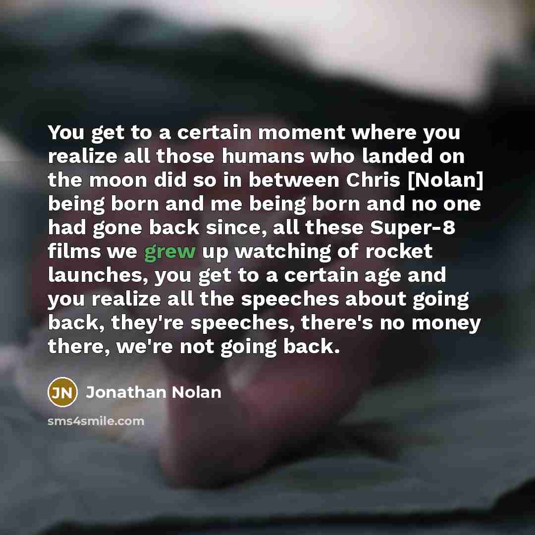 “You get to a certain moment where you realize all those humans who landed on the moon did so in between Chris [Nolan] being born and me being born and no one had gone back since, all these Super-8 films we grew up watching of rocket launches, you get to a certain age and you realize all the…” quote by Jonathan Nolan