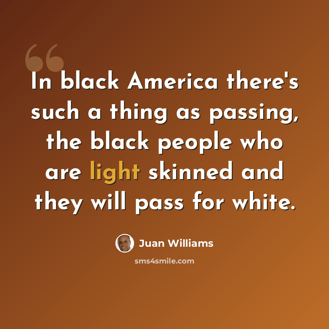 “In black America there's such a thing as passing, the black people who are light skinned and they will pass for white.” quote by Juan Williams