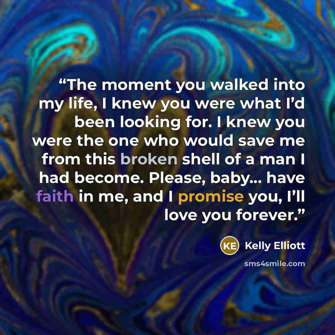 “The moment you walked into my life, I knew you were what I’d been looking for. I knew you were the one who would save me from this broken shell of a man I had become. Please, baby… have faith in me, and I promise you, I’ll love you forever.” quote by Kelly Elliott