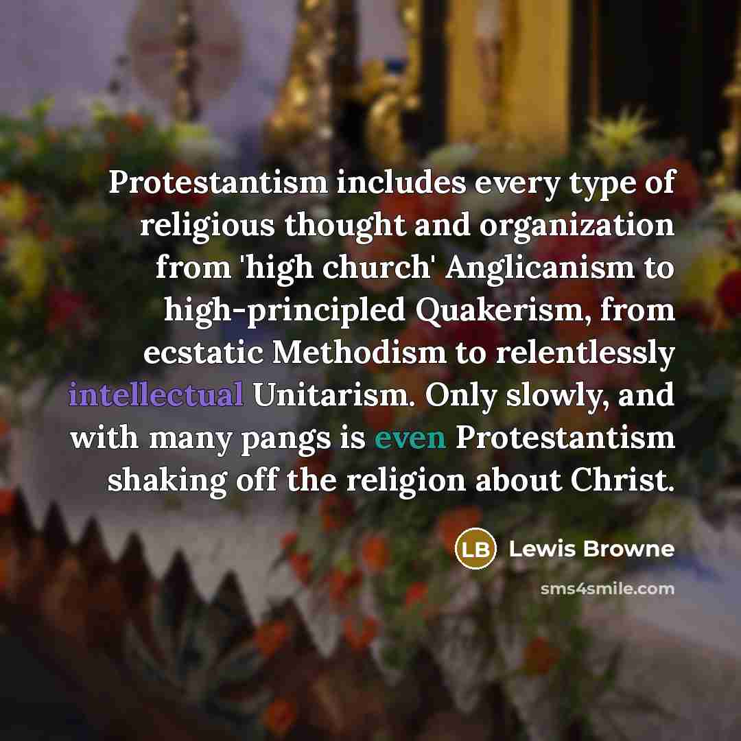 “Protestantism includes every type of religious thought and organization from 'high church' Anglicanism to high-principled Quakerism, from ecstatic Methodism to relentlessly intellectual Unitarism. Only slowly, and with many pangs is even Protestantism shaking off the religion about Christ.” quote by Lewis Browne