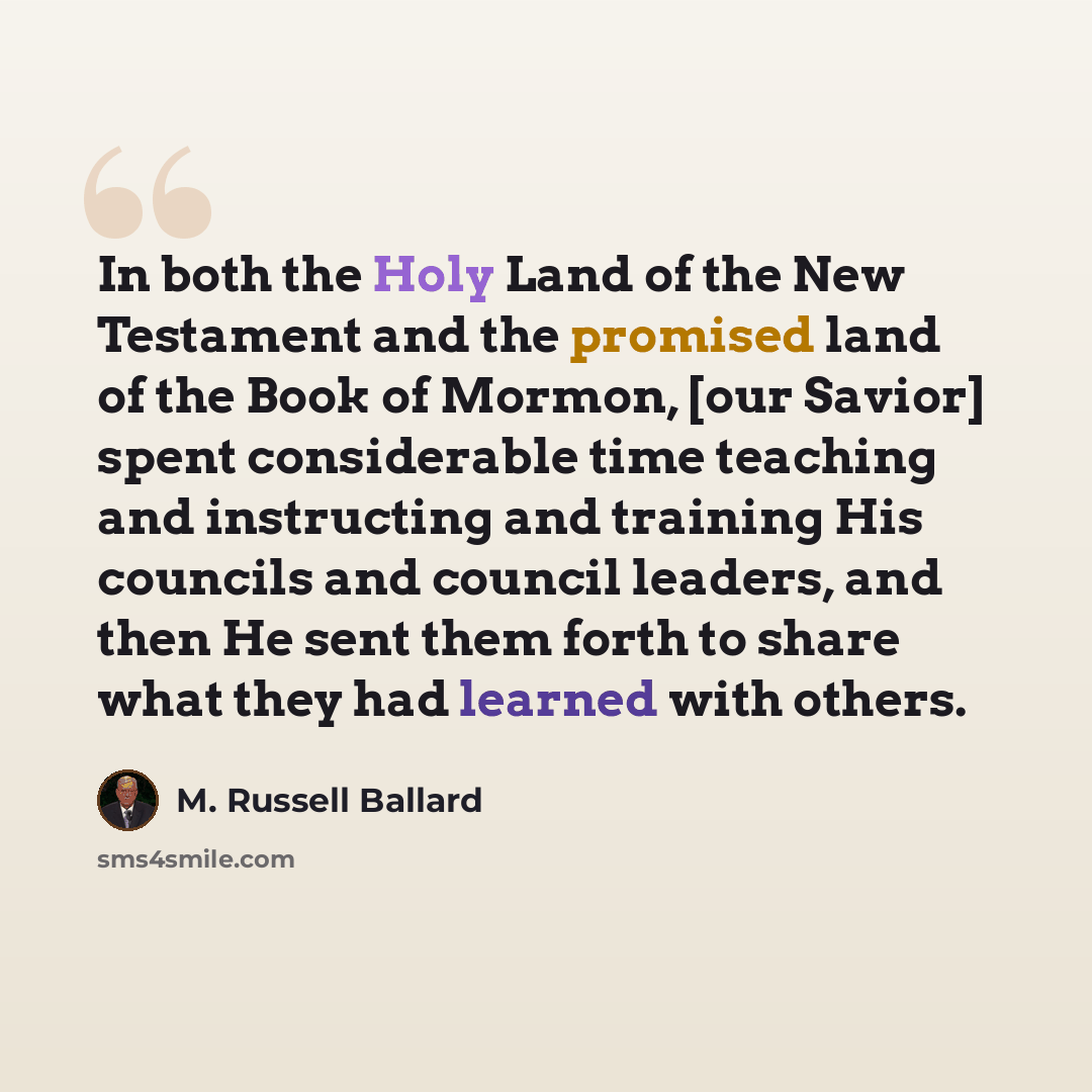 “In both the Holy Land of the New Testament and the promised land of the Book of Mormon, [our Savior] spent considerable time teaching and instructing and training His councils and council leaders, and then He sent them forth to share what they had learned with others.” quote by M. Russell Ballard