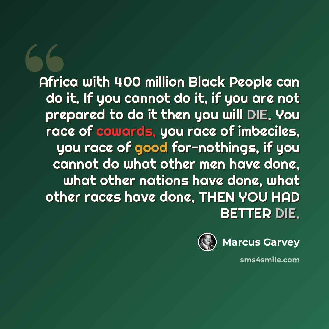 “Africa with 400 million Black People can do it. If you cannot do it, if you are not prepared to do it then you will DIE. You race of cowards, you race of imbeciles, you race of good for-nothings, if you cannot do what other men have done, what other nations have done, what other races have done…” quote by Marcus Garvey