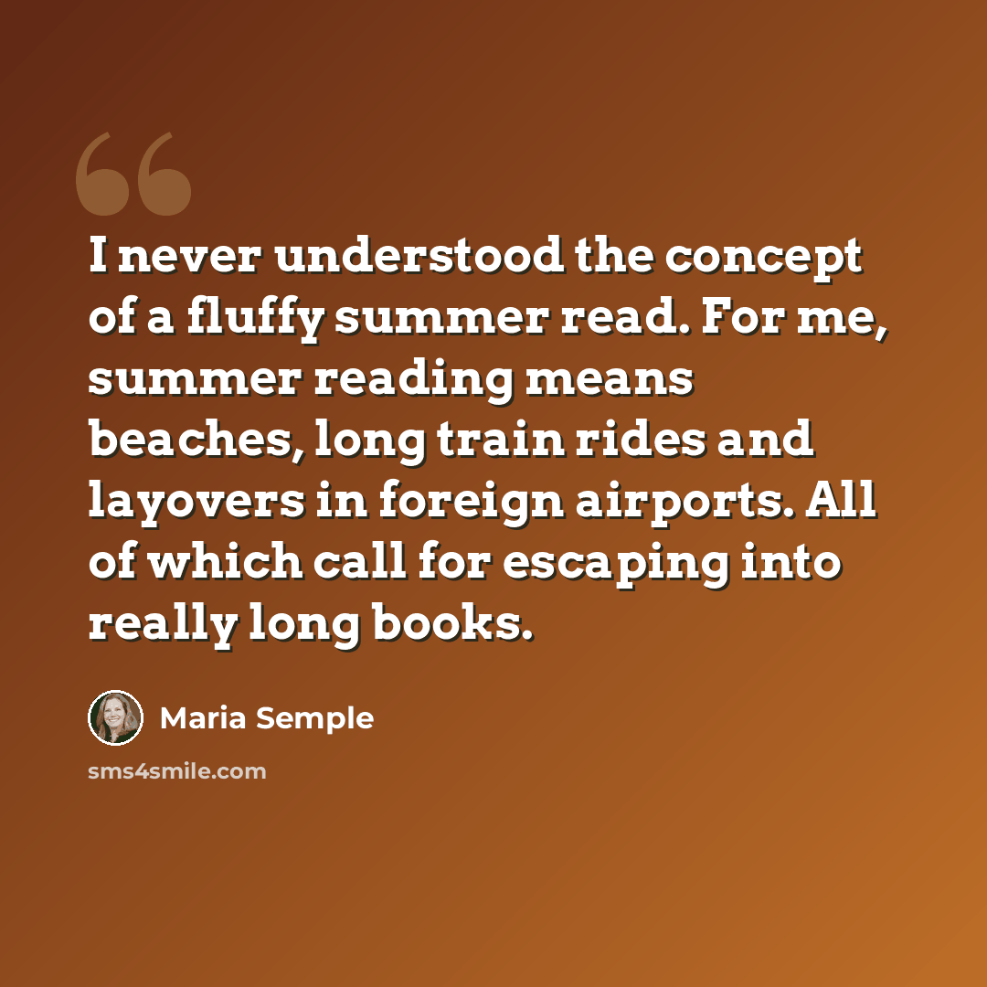 “I never understood the concept of a fluffy summer read. For me, summer reading means beaches, long train rides and layovers in foreign airports. All of which call for escaping into really long books.” quote by Maria Semple