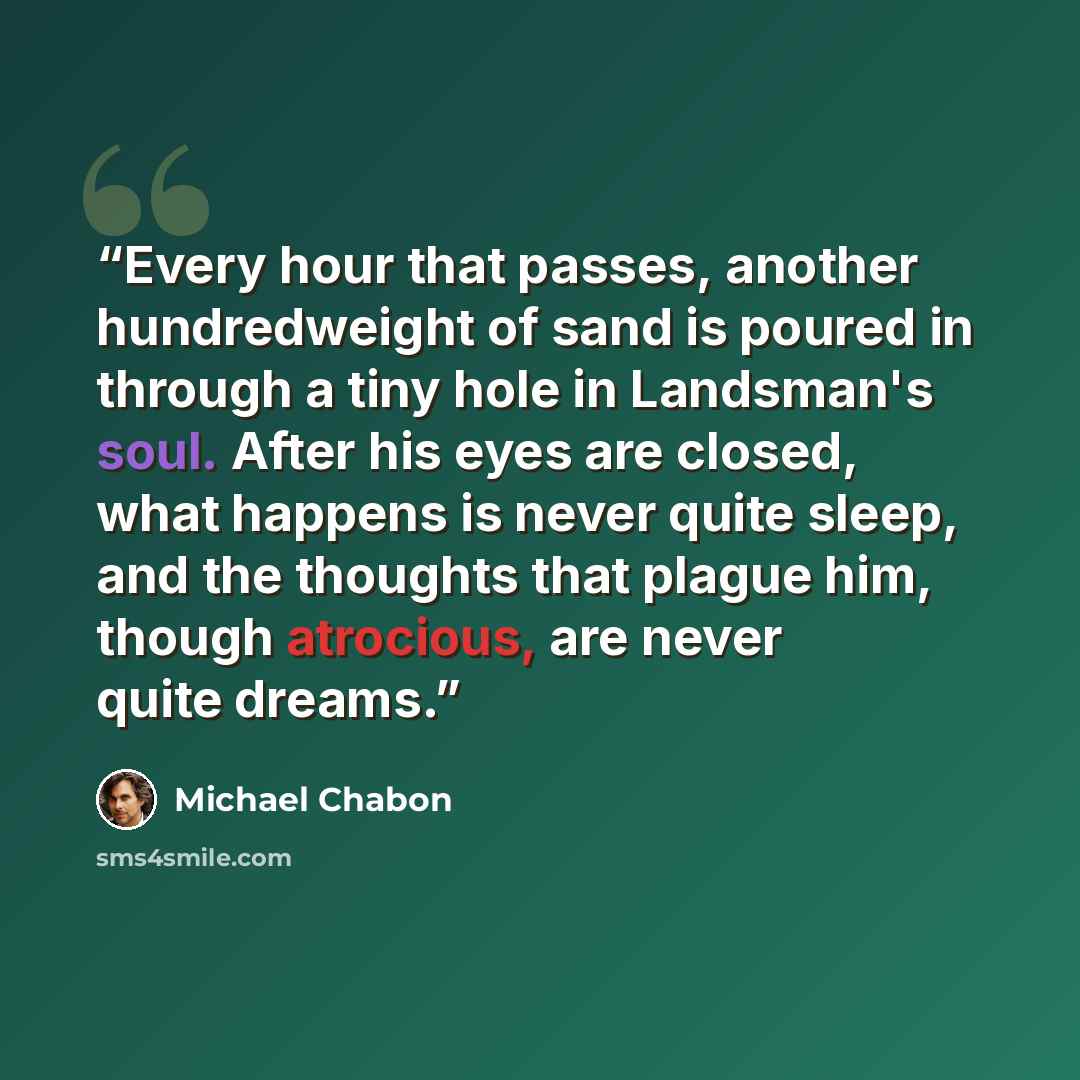 “Every hour that passes, another hundredweight of sand is poured in through a tiny hole in Landsman's soul. After his eyes are closed, what happens is never quite sleep, and the thoughts that plague him, though atrocious, are never quite dreams.” quote by Michael Chabon