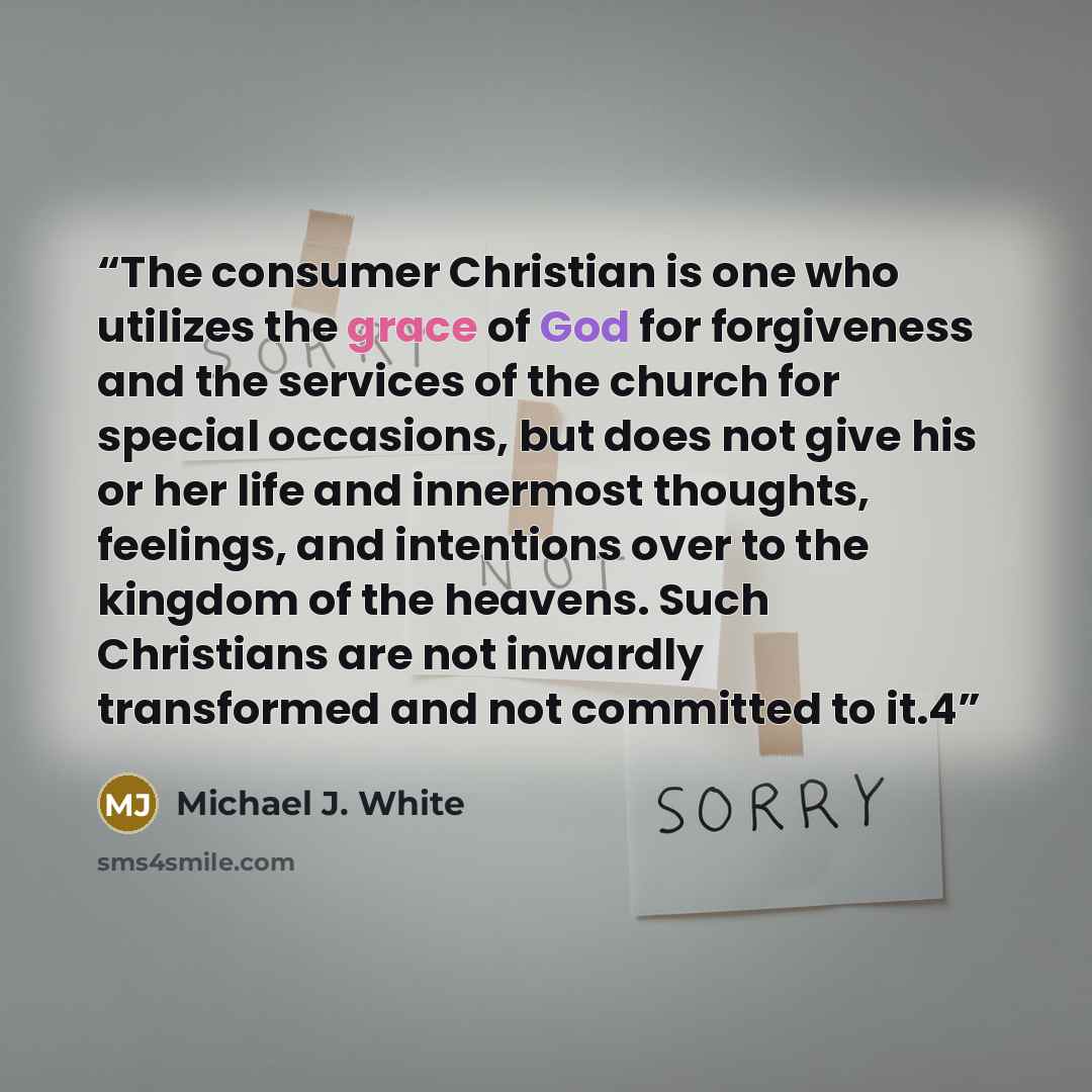 “The consumer Christian is one who utilizes the grace of God for forgiveness and the services of the church for special occasions, but does not give his or her life and innermost thoughts, feelings, and intentions over to the kingdom of the heavens. Such Christians are not inwardly transformed and…” quote by Michael J. White